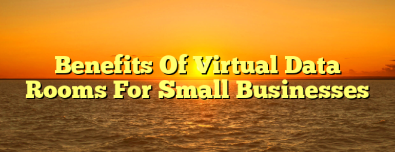 Benefits Of Virtual Data Rooms For Small Businesses 